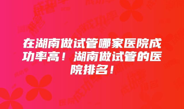 在湖南做试管哪家医院成功率高！湖南做试管的医院排名！