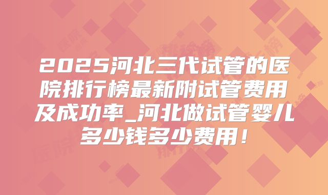2025河北三代试管的医院排行榜最新附试管费用及成功率_河北做试管婴儿多少钱多少费用!