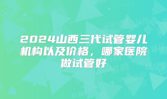 2024山西三代试管婴儿机构以及价格，哪家医院做试管好
