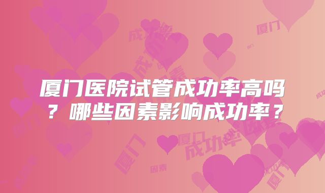 厦门医院试管成功率高吗？哪些因素影响成功率？
