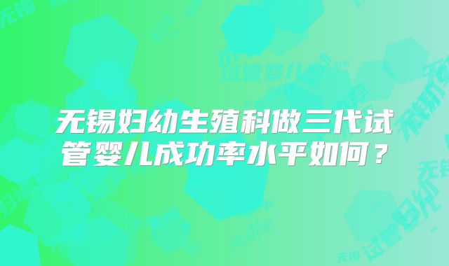 无锡妇幼生殖科做三代试管婴儿成功率水平如何？