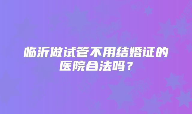 临沂做试管不用结婚证的医院合法吗?