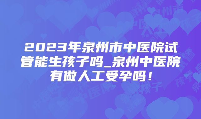 2023年泉州市中医院试管能生孩子吗_泉州中医院有做人工受孕吗！