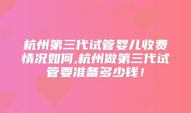 杭州第三代试管婴儿收费情况如何,杭州做第三代试管要准备多少钱！