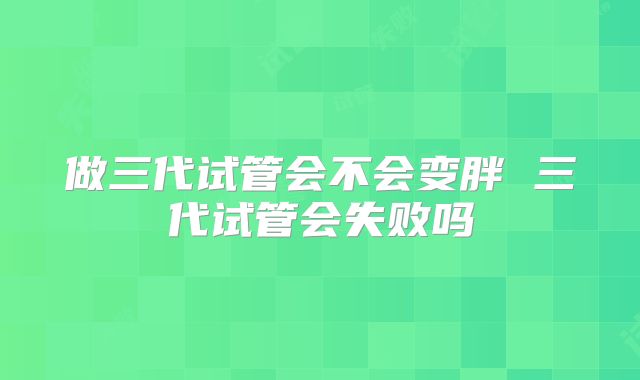 做三代试管会不会变胖 三代试管会失败吗