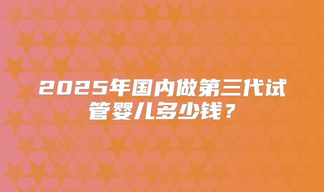 2025年国内做第三代试管婴儿多少钱？