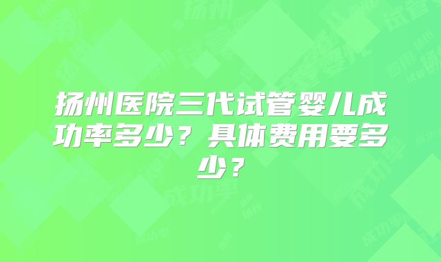 扬州医院三代试管婴儿成功率多少?具体费用要多少?