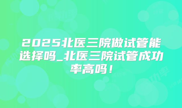 2025北医三院做试管能选择吗_北医三院试管成功率高吗！