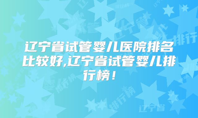 辽宁省试管婴儿医院排名比较好,辽宁省试管婴儿排行榜!