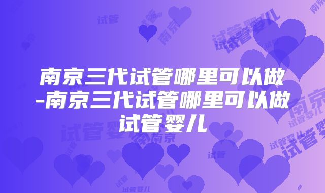 南京三代试管哪里可以做-南京三代试管哪里可以做试管婴儿