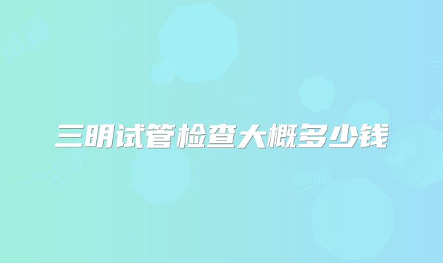 三明试管检查大概多少钱