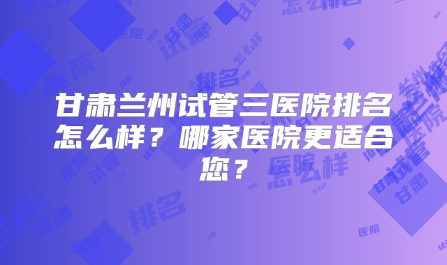 甘肃兰州试管三医院排名怎么样？哪家医院更适合您？