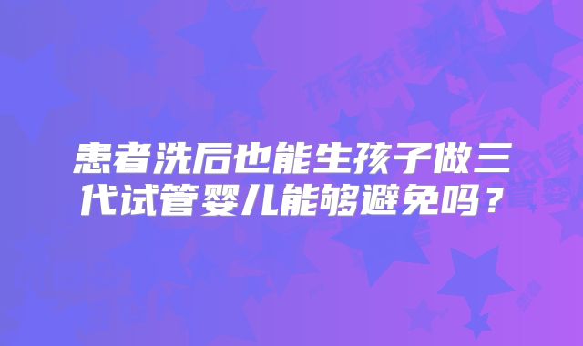 患者洗后也能生孩子做三代试管婴儿能够避免吗？