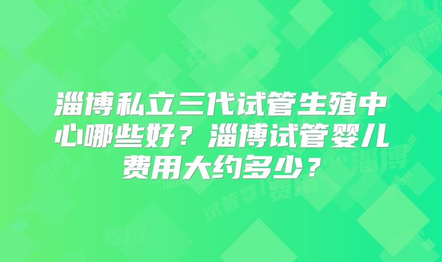 淄博私立三代试管生殖中心哪些好？淄博试管婴儿费用大约多少？