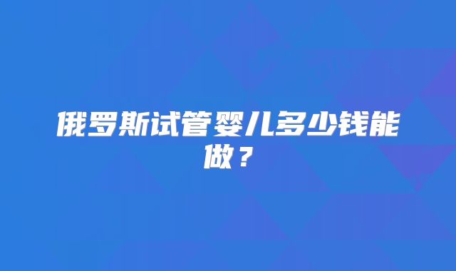 俄罗斯试管婴儿多少钱能做？