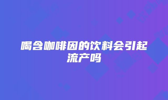 喝含咖啡因的饮料会引起流产吗