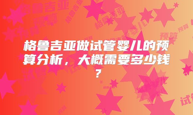 格鲁吉亚做试管婴儿的预算分析,大概需要多少钱?