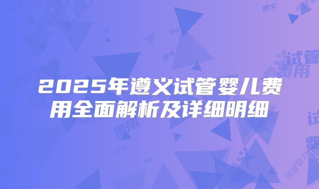 2025年遵义试管婴儿费用全面解析及详细明细