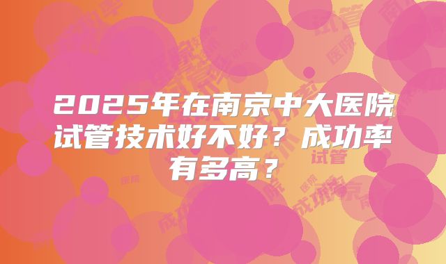 2025年在南京中大医院试管技术好不好？成功率有多高？