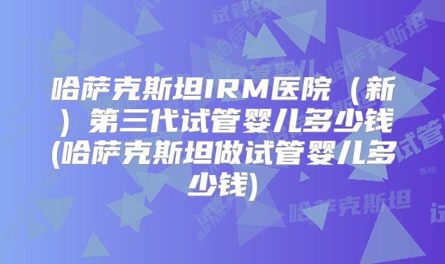 哈萨克斯坦IRM医院（新）第三代试管婴儿多少钱(哈萨克斯坦做试管婴儿多少钱)