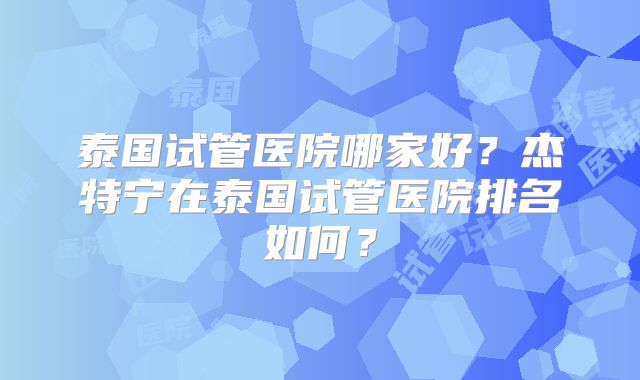 泰国试管医院哪家好？杰特宁在泰国试管医院排名如何？