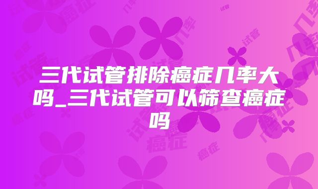三代试管排除癌症几率大吗_三代试管可以筛查癌症吗