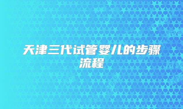 天津三代试管婴儿的步骤流程