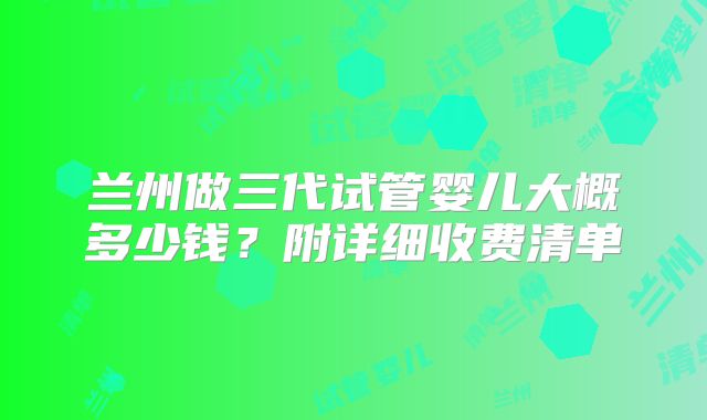 兰州做三代试管婴儿大概多少钱？附详细收费清单