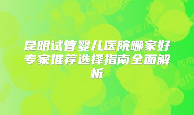 昆明试管婴儿医院哪家好专家推荐选择指南全面解析