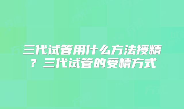 三代试管用什么方法授精？三代试管的受精方式