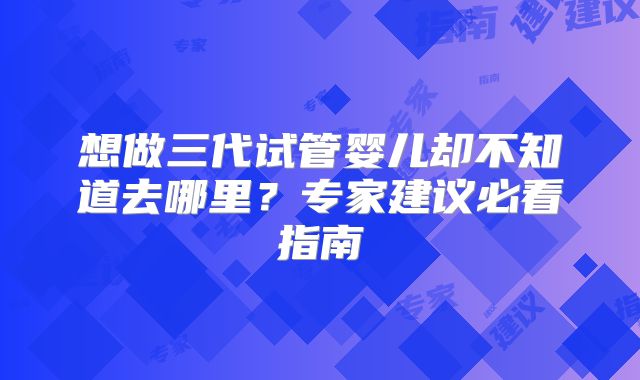 想做三代试管婴儿却不知道去哪里？专家建议必看指南