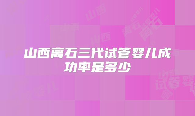 山西离石三代试管婴儿成功率是多少