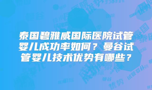 泰国碧雅威国际医院试管婴儿成功率如何？曼谷试管婴儿技术优势有哪些？