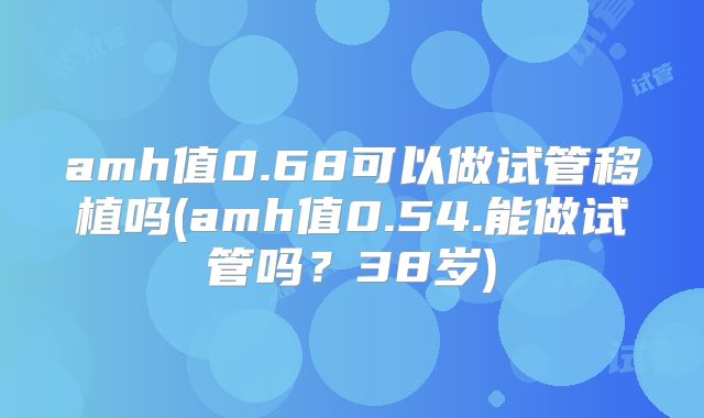 amh值0.68可以做试管移植吗(amh值0.54.能做试管吗？38岁)