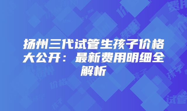 扬州三代试管生孩子价格大公开：最新费用明细全解析