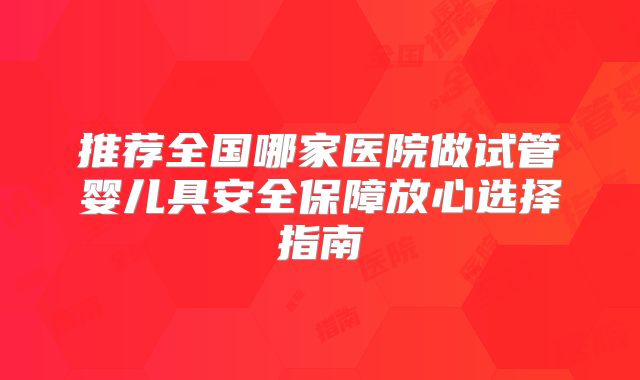 推荐全国哪家医院做试管婴儿具安全保障放心选择指南