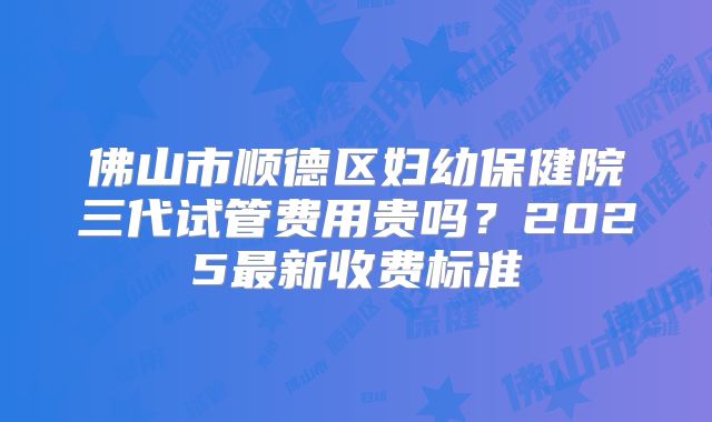 佛山市顺德区妇幼保健院三代试管费用贵吗？2025最新收费标准