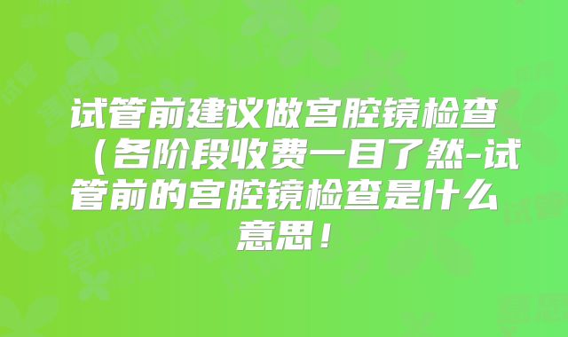 试管前建议做宫腔镜检查(各阶段收费一目了然-试管前的宫腔镜检查是什么意思!
