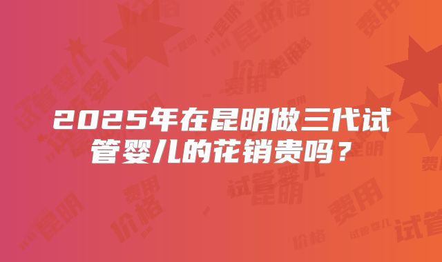 2025年在昆明做三代试管婴儿的花销贵吗？