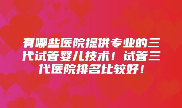 有哪些医院提供专业的三代试管婴儿技术！试管三代医院排名比较好！