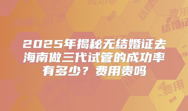 2025年揭秘无结婚证去海南做三代试管的成功率有多少？费用贵吗