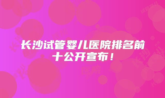 长沙试管婴儿医院排名前十公开宣布！