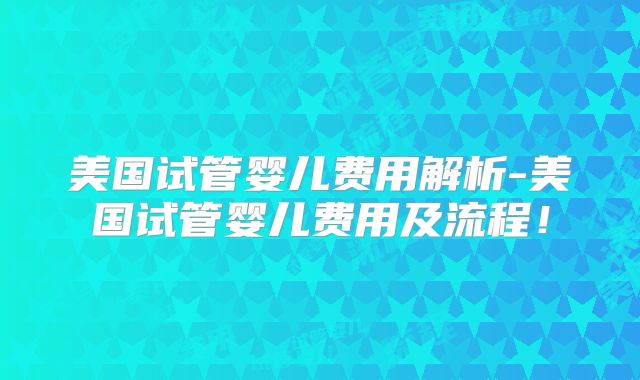 美国试管婴儿费用解析-美国试管婴儿费用及流程！