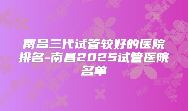 南昌三代试管较好的医院排名-南昌2025试管医院名单