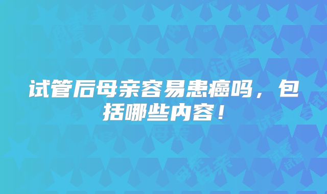 试管后母亲容易患癌吗,包括哪些内容!