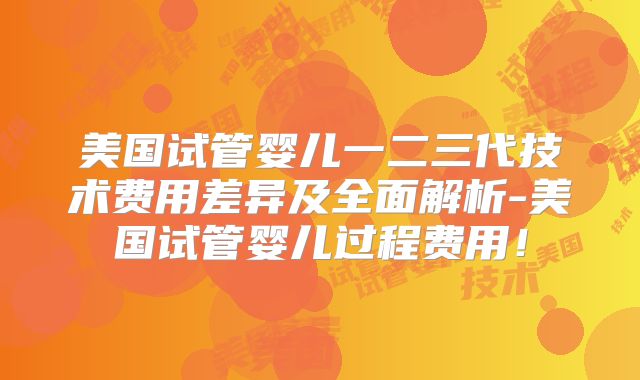 美国试管婴儿一二三代技术费用差异及全面解析-美国试管婴儿过程费用！