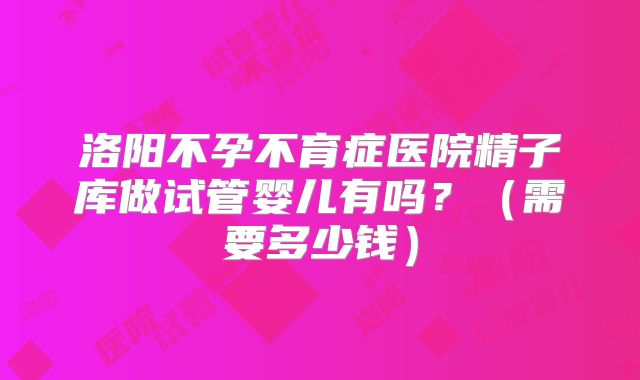 洛阳不孕不育症医院精子库做试管婴儿有吗?(需要多少钱)
