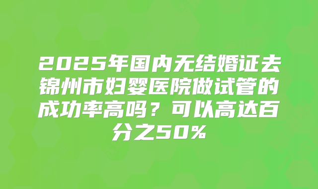 2025年国内无结婚证去锦州市妇婴医院做试管的成功率高吗?可以高达百分之50%