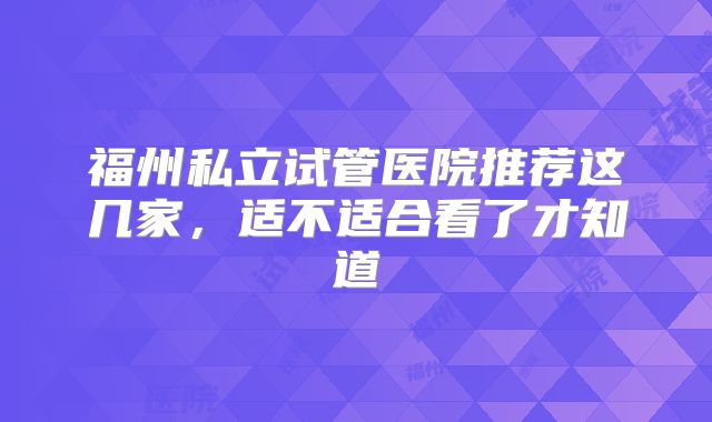 福州私立试管医院推荐这几家，适不适合看了才知道