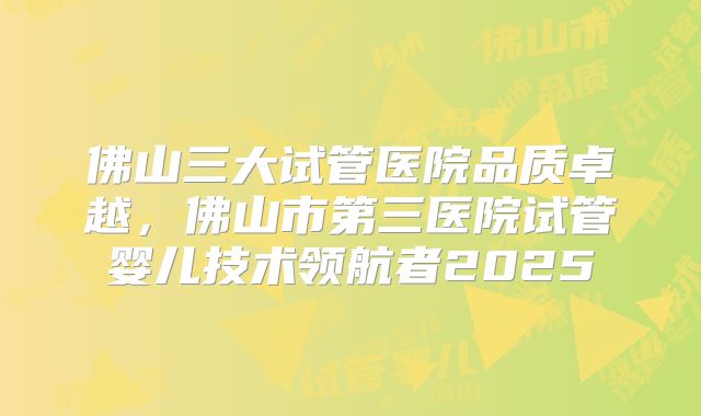 佛山三大试管医院品质卓越，佛山市第三医院试管婴儿技术领航者2025